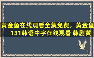 黄金鱼在线观看全集免费，黄金鱼131韩语中字在线观看 韩剧黄金鱼131集视频